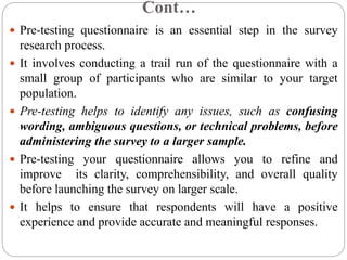 Cont…
 Pre-testing questionnaire is an essential step in the survey
research process.
 It involves conducting a trail run of the questionnaire with a
small group of participants who are similar to your target
population.
 Pre-testing helps to identify any issues, such as confusing
wording, ambiguous questions, or technical problems, before
administering the survey to a larger sample.
 Pre-testing your questionnaire allows you to refine and
improve its clarity, comprehensibility, and overall quality
before launching the survey on larger scale.
 It helps to ensure that respondents will have a positive
experience and provide accurate and meaningful responses.
 