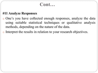 Cont…
#11 Analyze Responses
o One’s you have collected enough responses, analyze the data
using suitable statistical techniques or qualitative analysis
methods, depending on the nature of the data.
o Interpret the results in relation to your research objectives.
 