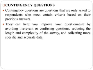 CONTINGENCY QUESTIONS
 Contingency questions are questions that are only asked to
respondents who meet certain criteria based on their
previous answers.
 They can help you improve your questionnaire by
avoiding irrelevant or confusing questions, reducing the
length and complexity of the survey, and collecting more
specific and accurate data.
 