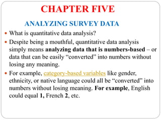 CHAPTER FIVE
ANALYZING SURVEY DATA
 What is quantitative data analysis?
 Despite being a mouthful, quantitative data analysis
simply means analyzing data that is numbers-based – or
data that can be easily “converted” into numbers without
losing any meaning.
 For example, category-based variables like gender,
ethnicity, or native language could all be “converted” into
numbers without losing meaning. For example, English
could equal 1, French 2, etc.
 