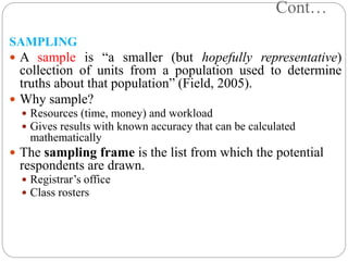 Cont…
SAMPLING
 A sample is “a smaller (but hopefully representative)
collection of units from a population used to determine
truths about that population” (Field, 2005).
 Why sample?
 Resources (time, money) and workload
 Gives results with known accuracy that can be calculated
mathematically
 The sampling frame is the list from which the potential
respondents are drawn.
 Registrar’s office
 Class rosters
 