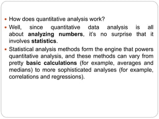  How does quantitative analysis work?
 Well, since quantitative data analysis is all
about analyzing numbers, it’s no surprise that it
involves statistics.
 Statistical analysis methods form the engine that powers
quantitative analysis, and these methods can vary from
pretty basic calculations (for example, averages and
medians) to more sophisticated analyses (for example,
correlations and regressions).
 