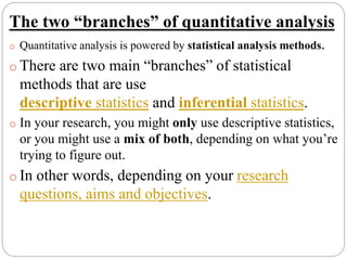 The two “branches” of quantitative analysis
o Quantitative analysis is powered by statistical analysis methods.
o There are two main “branches” of statistical
methods that are use
descriptive statistics and inferential statistics.
o In your research, you might only use descriptive statistics,
or you might use a mix of both, depending on what you’re
trying to figure out.
o In other words, depending on your research
questions, aims and objectives.
 
