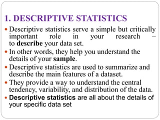 1. DESCRIPTIVE STATISTICS
 Descriptive statistics serve a simple but critically
important role in your research –
to describe your data set.
 In other words, they help you understand the
details of your sample.
 Descriptive statistics are used to summarize and
describe the main features of a dataset.
 They provide a way to understand the central
tendency, variability, and distribution of the data.
 Descriptive statistics are all about the details of
your specific data set
 