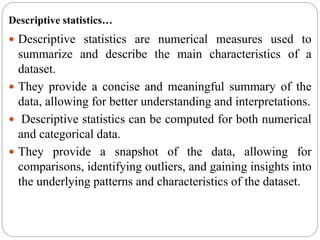 Descriptive statistics…
 Descriptive statistics are numerical measures used to
summarize and describe the main characteristics of a
dataset.
 They provide a concise and meaningful summary of the
data, allowing for better understanding and interpretations.
 Descriptive statistics can be computed for both numerical
and categorical data.
 They provide a snapshot of the data, allowing for
comparisons, identifying outliers, and gaining insights into
the underlying patterns and characteristics of the dataset.
 