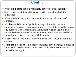Cont…
 What kind of statistics are usually covered in this section?
 Some common statistical tests used in this branch include the
following:
 Mean – this is simply the mathematical average of a range of
numbers.
 Median – this is the midpoint in a range of numbers when the
numbers are arranged in numerical order. If the data set makes up an
odd number, then the median is the number right in the middle of
the set. If the data set makes up an even number, then the median is
the midpoint between the two middle numbers.
 Mode – this is simply the most commonly occurring number in the
data set.
 Standard deviation – this metric indicates how dispersed a range of
numbers is. In other words, how close all the numbers are to the
mean (the average).
 