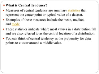 What is Central Tendency?
 Measures of central tendency are summary statistics that
represent the center point or typical value of a dataset.
 Examples of these measures include the mean, median,
and mode.
 These statistics indicate where most values in a distribution fall
and are also referred to as the central location of a distribution.
 You can think of central tendency as the propensity for data
points to cluster around a middle value.
 