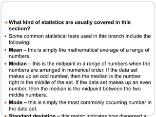 What kind of statistics are usually covered in this
section?
 Some common statistical tests used in this branch include the
following:
 Mean – this is simply the mathematical average of a range of
numbers.
 Median – this is the midpoint in a range of numbers when the
numbers are arranged in numerical order. If the data set
makes up an odd number, then the median is the number
right in the middle of the set. If the data set makes up an even
number, then the median is the midpoint between the two
middle numbers.
 Mode – this is simply the most commonly occurring number in
the data set.
 