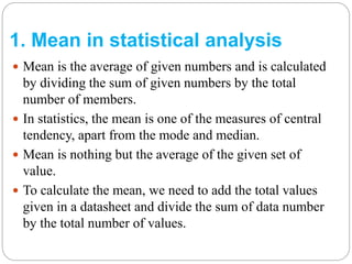 1. Mean in statistical analysis
 Mean is the average of given numbers and is calculated
by dividing the sum of given numbers by the total
number of members.
 In statistics, the mean is one of the measures of central
tendency, apart from the mode and median.
 Mean is nothing but the average of the given set of
value.
 To calculate the mean, we need to add the total values
given in a datasheet and divide the sum of data number
by the total number of values.
 