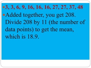 3, 3, 6, 9, 16, 16, 16, 27, 27, 37, 48
Added together, you get 208.
Divide 208 by 11 (the number of
data points) to get the mean,
which is 18.9.
 