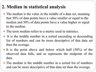 2. Median in statistical analysis
 The median is the value in the middle of a data set, meaning
that 50% of data points have a value smaller or equal to the
median and 50% of data points have a value higher or equal
to the median.
 The term median refers to a metric used in statistics.
 It is the middle number in a sorted ascending or descending
list of numbers and can be more descriptive of that data set
than the average.
 It is the point above and below which half (50%) of the
observed data falls, and so represents the midpoint of the
data.
 The median is the middle number in a sorted list of numbers
and can be more descriptive of that data set than the average.
 