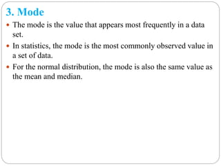 3. Mode
 The mode is the value that appears most frequently in a data
set.
 In statistics, the mode is the most commonly observed value in
a set of data.
 For the normal distribution, the mode is also the same value as
the mean and median.
 