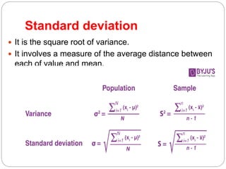 Standard deviation
 It is the square root of variance.
 It involves a measure of the average distance between
each of value and mean.
 