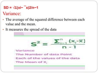 SD = √Σ(xi− ¯x)2/n−1
Variance:
• The average of the squared difference between each
value and the mean.
• It measures the spread of the data
 