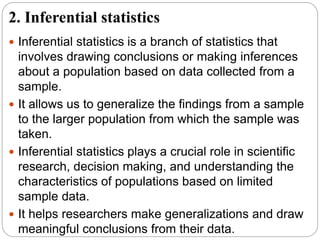 2. Inferential statistics
 Inferential statistics is a branch of statistics that
involves drawing conclusions or making inferences
about a population based on data collected from a
sample.
 It allows us to generalize the findings from a sample
to the larger population from which the sample was
taken.
 Inferential statistics plays a crucial role in scientific
research, decision making, and understanding the
characteristics of populations based on limited
sample data.
 It helps researchers make generalizations and draw
meaningful conclusions from their data.
 