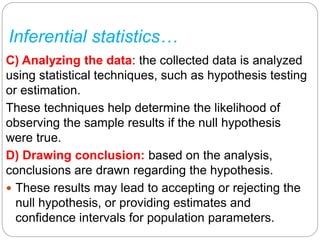 Inferential statistics…
C) Analyzing the data: the collected data is analyzed
using statistical techniques, such as hypothesis testing
or estimation.
These techniques help determine the likelihood of
observing the sample results if the null hypothesis
were true.
D) Drawing conclusion: based on the analysis,
conclusions are drawn regarding the hypothesis.
 These results may lead to accepting or rejecting the
null hypothesis, or providing estimates and
confidence intervals for population parameters.
 