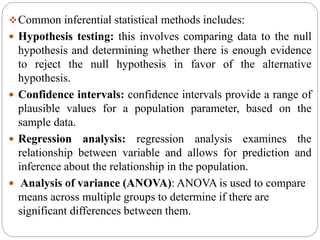Common inferential statistical methods includes:
 Hypothesis testing: this involves comparing data to the null
hypothesis and determining whether there is enough evidence
to reject the null hypothesis in favor of the alternative
hypothesis.
 Confidence intervals: confidence intervals provide a range of
plausible values for a population parameter, based on the
sample data.
 Regression analysis: regression analysis examines the
relationship between variable and allows for prediction and
inference about the relationship in the population.
 Analysis of variance (ANOVA): ANOVA is used to compare
means across multiple groups to determine if there are
significant differences between them.
 