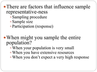There are factors that influence sample
representative-ness
Sampling procedure
Sample size
Participation (response)
When might you sample the entire
population?
When your population is very small
When you have extensive resources
When you don’t expect a very high response
 