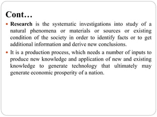 Cont…
 Research is the systematic investigations into study of a
natural phenomena or materials or sources or existing
condition of the society in order to identify facts or to get
additional information and derive new conclusions.
 It is a production process, which needs a number of inputs to
produce new knowledge and application of new and existing
knowledge to generate technology that ultimately may
generate economic prosperity of a nation.
 