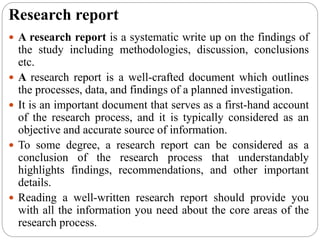Research report
 A research report is a systematic write up on the findings of
the study including methodologies, discussion, conclusions
etc.
 A research report is a well-crafted document which outlines
the processes, data, and findings of a planned investigation.
 It is an important document that serves as a first-hand account
of the research process, and it is typically considered as an
objective and accurate source of information.
 To some degree, a research report can be considered as a
conclusion of the research process that understandably
highlights findings, recommendations, and other important
details.
 Reading a well-written research report should provide you
with all the information you need about the core areas of the
research process.
 
