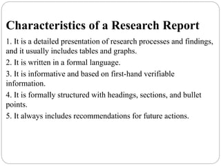 Characteristics of a Research Report
1. It is a detailed presentation of research processes and findings,
and it usually includes tables and graphs.
2. It is written in a formal language.
3. It is informative and based on first-hand verifiable
information.
4. It is formally structured with headings, sections, and bullet
points.
5. It always includes recommendations for future actions.
 