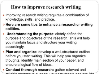 How to improve research writing
 Improving research writing requires a combination of
knowledge, skills, and practice.
 Here are some tips to enhance a researcher writing
abilities.
 Understanding the purpose: clearly define the
purpose and objectives of the research. This will help
you maintain focus and structure your writing
accordingly.
 Plan and organize: develop a well-structured outline
before you start writing. This will help you organize
thoughts, identify main section of your paper, and
ensure a logical flow of ideas.
 Conduct thorough research: gather relevant and
 