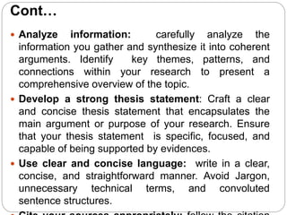 Cont…
 Analyze information: carefully analyze the
information you gather and synthesize it into coherent
arguments. Identify key themes, patterns, and
connections within your research to present a
comprehensive overview of the topic.
 Develop a strong thesis statement: Craft a clear
and concise thesis statement that encapsulates the
main argument or purpose of your research. Ensure
that your thesis statement is specific, focused, and
capable of being supported by evidences.
 Use clear and concise language: write in a clear,
concise, and straightforward manner. Avoid Jargon,
unnecessary technical terms, and convoluted
sentence structures.
 
