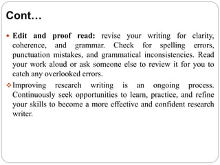 Cont…
 Edit and proof read: revise your writing for clarity,
coherence, and grammar. Check for spelling errors,
punctuation mistakes, and grammatical inconsistencies. Read
your work aloud or ask someone else to review it for you to
catch any overlooked errors.
Improving research writing is an ongoing process.
Continuously seek opportunities to learn, practice, and refine
your skills to become a more effective and confident research
writer.
 