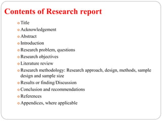 Contents of Research report
 Title
 Acknowledgement
 Abstract
 Introduction
 Research problem, questions
 Research objectives
 Literature review
 Research methodology: Research approach, design, methods, sample
design and sample size
 Results or finding/Discussion
 Conclusion and recommendations
 References
 Appendices, where applicable
 
