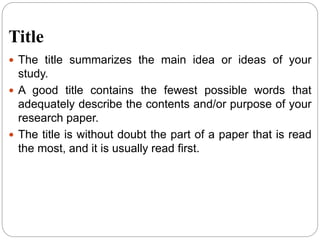 Title
 The title summarizes the main idea or ideas of your
study.
 A good title contains the fewest possible words that
adequately describe the contents and/or purpose of your
research paper.
 The title is without doubt the part of a paper that is read
the most, and it is usually read first.
 