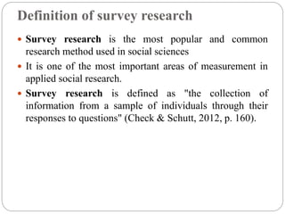 Definition of survey research
 Survey research is the most popular and common
research method used in social sciences
 It is one of the most important areas of measurement in
applied social research.
 Survey research is defined as "the collection of
information from a sample of individuals through their
responses to questions" (Check & Schutt, 2012, p. 160).
 