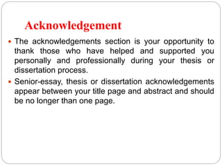 Acknowledgement
 The acknowledgements section is your opportunity to
thank those who have helped and supported you
personally and professionally during your thesis or
dissertation process.
 Senior-essay, thesis or dissertation acknowledgements
appear between your title page and abstract and should
be no longer than one page.
 