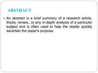 ABSTRACT
 An abstract is a brief summary of a research article,
thesis, review,, or any in-depth analysis of a particular
subject and is often used to help the reader quickly
ascertain the paper's purpose.
 