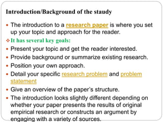Introduction/Background of the staudy
 The introduction to a research paper is where you set
up your topic and approach for the reader.
It has several key goals:
 Present your topic and get the reader interested.
 Provide background or summarize existing research.
 Position your own approach.
 Detail your specific research problem and problem
statement
 Give an overview of the paper’s structure.
 The introduction looks slightly different depending on
whether your paper presents the results of original
empirical research or constructs an argument by
engaging with a variety of sources.
 