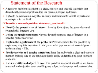 Statement of the Research
 A research problem statement is a clear, concise, and specific statement that
describes the issue or problem that the research project addresses.
 It should be written in a way that is easily understandable to both experts and
non-experts in the field.
 To write a research problem statement, you should:
 Identify the general area of interest: Start by identifying the general area of
research that interests you.
 Define the specific problem: Narrow down the general area of interest to a
specific problem or issue.
 Explain the significance of the problem: Provide context for the problem by
explaining why it is important to study and what gap in current knowledge or
understanding it fills.
 Provide a clear and concise statement: State the problem in a clear and concise
manner, making sure to use language that is easily understood by your intended
audience.
 Use a scientific and objective tone: The problem statement should be written in
a neutral and objective tone, avoiding any subjective language and persona bias.
 