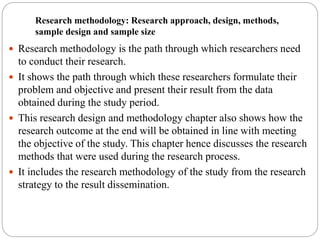 Research methodology: Research approach, design, methods,
sample design and sample size
 Research methodology is the path through which researchers need
to conduct their research.
 It shows the path through which these researchers formulate their
problem and objective and present their result from the data
obtained during the study period.
 This research design and methodology chapter also shows how the
research outcome at the end will be obtained in line with meeting
the objective of the study. This chapter hence discusses the research
methods that were used during the research process.
 It includes the research methodology of the study from the research
strategy to the result dissemination.
 