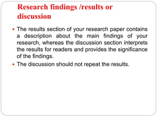 Research findings /results or
discussion
 The results section of your research paper contains
a description about the main findings of your
research, whereas the discussion section interprets
the results for readers and provides the significance
of the findings.
 The discussion should not repeat the results.
 