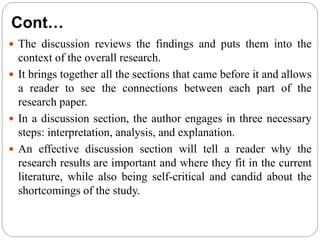 Cont…
 The discussion reviews the findings and puts them into the
context of the overall research.
 It brings together all the sections that came before it and allows
a reader to see the connections between each part of the
research paper.
 In a discussion section, the author engages in three necessary
steps: interpretation, analysis, and explanation.
 An effective discussion section will tell a reader why the
research results are important and where they fit in the current
literature, while also being self-critical and candid about the
shortcomings of the study.
 