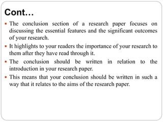 Cont…
 The conclusion section of a research paper focuses on
discussing the essential features and the significant outcomes
of your research.
 It highlights to your readers the importance of your research to
them after they have read through it.
 The conclusion should be written in relation to the
introduction in your research paper.
 This means that your conclusion should be written in such a
way that it relates to the aims of the research paper.
 