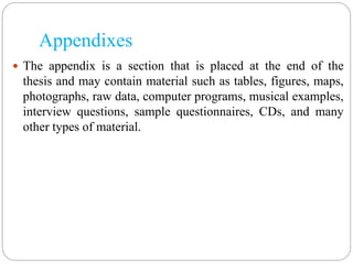 Appendixes
 The appendix is a section that is placed at the end of the
thesis and may contain material such as tables, figures, maps,
photographs, raw data, computer programs, musical examples,
interview questions, sample questionnaires, CDs, and many
other types of material.
 