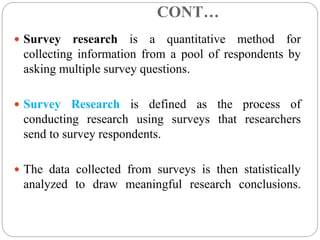 CONT…
 Survey research is a quantitative method for
collecting information from a pool of respondents by
asking multiple survey questions.
 Survey Research is defined as the process of
conducting research using surveys that researchers
send to survey respondents.
 The data collected from surveys is then statistically
analyzed to draw meaningful research conclusions.
 