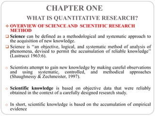CHAPTER ONE
WHAT IS QUANTITATIVE RESEARCH?
 OVERVIEW OF SCIENCE AND SCIENTIFIC RESEARCH
METHOD
 Science can be defined as a methodological and systematic approach to
the acquisition of new knowledge.
 Science is ‘‘an objective, logical, and systematic method of analysis of
phenomena, devised to permit the accumulation of reliable knowledge’’
(Lastrucci 1963:6).
o Scientists attempt to gain new knowledge by making careful observations
and using systematic, controlled, and methodical approaches
(Shaughnessy & Zechmeister, 1997).
o Scientific knowledge is based on objective data that were reliably
obtained in the context of a carefully designed research study.
o In short, scientific knowledge is based on the accumulation of empirical
evidence
 