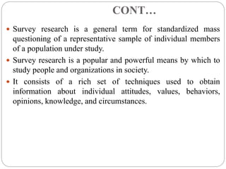 CONT…
 Survey research is a general term for standardized mass
questioning of a representative sample of individual members
of a population under study.
 Survey research is a popular and powerful means by which to
study people and organizations in society.
 It consists of a rich set of techniques used to obtain
information about individual attitudes, values, behaviors,
opinions, knowledge, and circumstances.
 