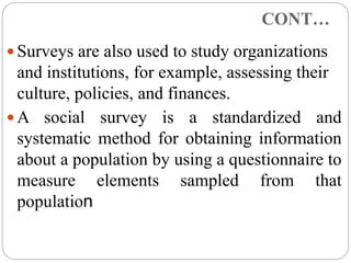 CONT…
 Surveys are also used to study organizations
and institutions, for example, assessing their
culture, policies, and finances.
 A social survey is a standardized and
systematic method for obtaining information
about a population by using a questionnaire to
measure elements sampled from that
population
 