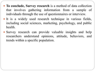  To conclude, Survey research is a method of data collection
that involves gathering information from a sample of
individuals through the use of questionnaires or interview.
 It is a widely used research technique in various fields,
including social sciences, marketing, psychology, and public
health.
 Survey research can provide valuable insights and help
researchers understand opinions, attitude, behaviors, and
trends within a specific population.
 