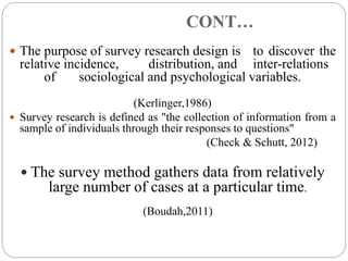 CONT…
 The purpose of survey research design is to discover the
relative incidence, distribution, and inter-relations
of sociological and psychological variables.
(Kerlinger,1986)
 Survey research is defined as "the collection of information from a
sample of individuals through their responses to questions"
(Check & Schutt, 2012)
 The survey method gathers data from relatively
large number of cases at a particular time.
(Boudah,2011)
 