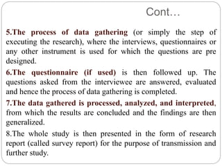 Cont…
5.The process of data gathering (or simply the step of
executing the research), where the interviews, questionnaires or
any other instrument is used for which the questions are pre
designed.
6.The questionnaire (if used) is then followed up. The
questions asked from the interviewee are answered, evaluated
and hence the process of data gathering is completed.
7.The data gathered is processed, analyzed, and interpreted,
from which the results are concluded and the findings are then
generalized.
8.The whole study is then presented in the form of research
report (called survey report) for the purpose of transmission and
further study.
 