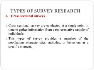 TYPES OF SURVEY RESEARCH
1. Cross-sectional surveys
o Cross-sectional survey are conducted at a single point in
time to gather information from a representative sample of
individuals.
o This types of survey provides a snapshot of the
populations characteristics, attitudes, or behaviors at a
specific moment.
 