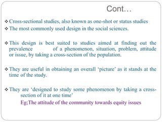 Cont…
 Cross-sectional studies, also known as one-shot or status studies
 The most commonly used design in the social sciences.
 This design is best suited to studies aimed at finding out the
prevalence of a phenomenon, situation, problem, attitude
or issue, by taking a cross-section of the population.
 They are useful in obtaining an overall ‘picture’ as it stands at the
time of the study.
 They are ‘designed to study some phenomenon by taking a cross-
section of it at one time’
Eg;The attitude of the community towards equity issues
 