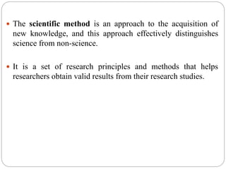  The scientific method is an approach to the acquisition of
new knowledge, and this approach effectively distinguishes
science from non-science.
 It is a set of research principles and methods that helps
researchers obtain valid results from their research studies.
 